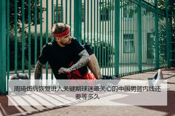 周琦伤病恢复进入关键期球迷最关心的中国男篮内线还要等多久